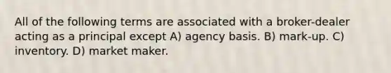 All of the following terms are associated with a broker-dealer acting as a principal except A) agency basis. B) mark-up. C) inventory. D) market maker.