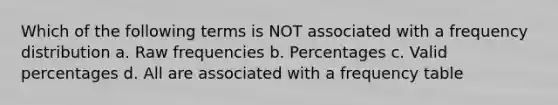 Which of the following terms is NOT associated with a frequency distribution a. Raw frequencies b. Percentages c. Valid percentages d. All are associated with a frequency table