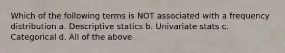 Which of the following terms is NOT associated with a frequency distribution a. Descriptive statics b. Univariate stats c. Categorical d. All of the above