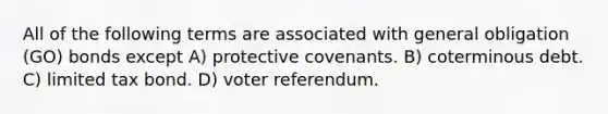 All of the following terms are associated with general obligation (GO) bonds except A) protective covenants. B) coterminous debt. C) limited tax bond. D) voter referendum.