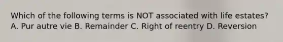 Which of the following terms is NOT associated with life estates? A. Pur autre vie B. Remainder C. Right of reentry D. Reversion