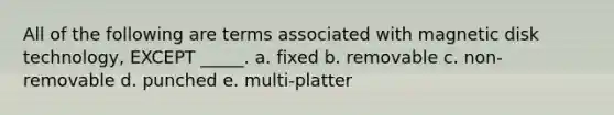 All of the following are terms associated with magnetic disk technology, EXCEPT _____. a. fixed b. removable c. non-removable d. punched e. multi-platter