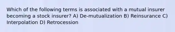 Which of the following terms is associated with a mutual insurer becoming a stock insurer? A) De-mutualization B) Reinsurance C) Interpolation D) Retrocession