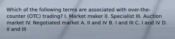 Which of the following terms are associated with over-the-counter (OTC) trading? I. Market maker II. Specialist III. Auction market IV. Negotiated market A. II and IV B. I and III C. I and IV D. II and III