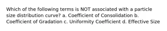 Which of the following terms is NOT associated with a particle size distribution curve? a. Coefficient of Consolidation b. Coefficient of Gradation c. Uniformity Coefficient d. Effective Size