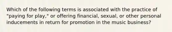 Which of the following terms is associated with the practice of "paying for play," or offering financial, sexual, or other personal inducements in return for promotion in the music business?