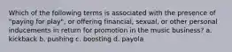 Which of the following terms is associated with the presence of "paying for play", or offering financial, sexual, or other personal inducements in return for promotion in the music business? a. kickback b. pushing c. boosting d. payola