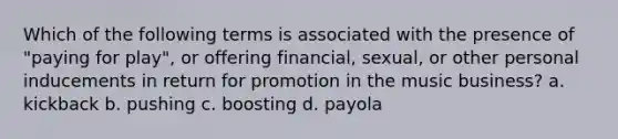 Which of the following terms is associated with the presence of "paying for play", or offering financial, sexual, or other personal inducements in return for promotion in the music business? a. kickback b. pushing c. boosting d. payola