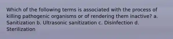 Which of the following terms is associated with the process of killing pathogenic organisms or of rendering them inactive? a. Sanitization b. Ultrasonic sanitization c. Disinfection d. Sterilization