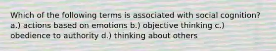 Which of the following terms is associated with social cognition? a.) actions based on emotions b.) objective thinking c.) obedience to authority d.) thinking about others