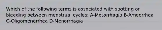 Which of the following terms is associated with spotting or bleeding between menstrual cycles: A-Metorrhagia B-Ameorrhea C-Oligomenorrhea D-Menorrhagia