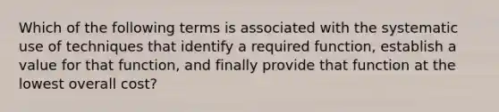 Which of the following terms is associated with the systematic use of techniques that identify a required function, establish a value for that function, and finally provide that function at the lowest overall cost?