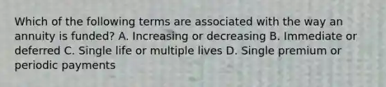 Which of the following terms are associated with the way an annuity is funded? A. Increasing or decreasing B. Immediate or deferred C. Single life or multiple lives D. Single premium or periodic payments