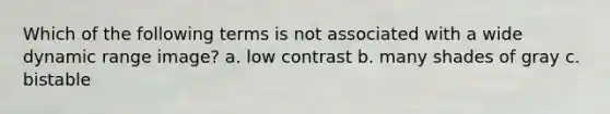 Which of the following terms is not associated with a wide dynamic range image? a. low contrast b. many shades of gray c. bistable