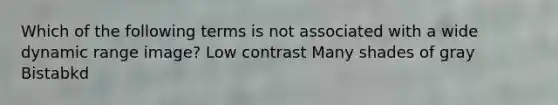 Which of the following terms is not associated with a wide dynamic range image? Low contrast Many shades of gray Bistabkd