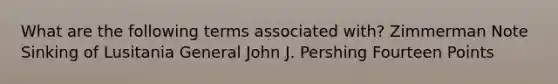 What are the following terms associated with? Zimmerman Note Sinking of Lusitania General John J. Pershing Fourteen Points