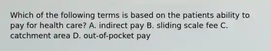 Which of the following terms is based on the patients ability to pay for health care? A. indirect pay B. sliding scale fee C. catchment area D. out-of-pocket pay