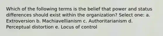 Which of the following terms is the belief that power and status differences should exist within the organization? Select one: a. Extroversion b. Machiavellianism c. Authoritarianism d. Perceptual distortion e. Locus of control