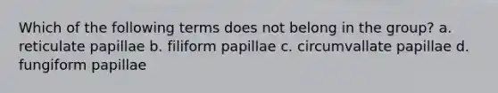 Which of the following terms does not belong in the group? a. reticulate papillae b. filiform papillae c. circumvallate papillae d. fungiform papillae