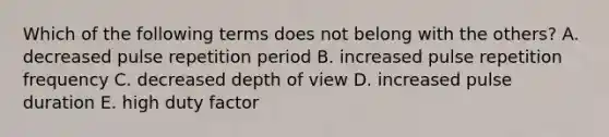 Which of the following terms does not belong with the others? A. decreased pulse repetition period B. increased pulse repetition frequency C. decreased depth of view D. increased pulse duration E. high duty factor