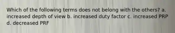 Which of the following terms does not belong with the others? a. increased depth of view b. increased duty factor c. increased PRP d. decreased PRF