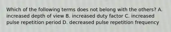 Which of the following terms does not belong with the others? A. increased depth of view B. increased duty factor C. increased pulse repetition period D. decreased pulse repetition frequency