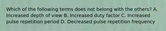 Which of the following terms does not belong with the others? A. Increased depth of view B. Increased duty factor C. Increased pulse repetition period D. Decreased pulse repetition frequency