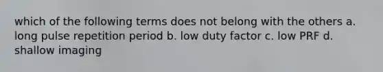 which of the following terms does not belong with the others a. long pulse repetition period b. low duty factor c. low PRF d. shallow imaging