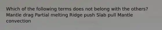 Which of the following terms does not belong with the others? Mantle drag Partial melting Ridge push Slab pull Mantle convection