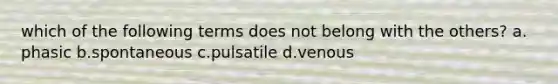 which of the following terms does not belong with the others? a. phasic b.spontaneous c.pulsatile d.venous