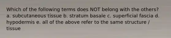 Which of the following terms does NOT belong with the others? a. subcutaneous tissue b. stratum basale c. superficial fascia d. hypodermis e. all of the above refer to the same structure / tissue