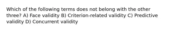 Which of the following terms does not belong with the other three? A) Face validity B) Criterion-related validity C) Predictive validity D) Concurrent validity