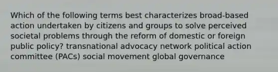 Which of the following terms best characterizes broad-based action undertaken by citizens and groups to solve perceived societal problems through the reform of domestic or foreign public policy? transnational advocacy network political action committee (PACs) social movement global governance