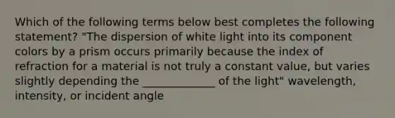 Which of the following terms below best completes the following statement? "The dispersion of white light into its component colors by a prism occurs primarily because the index of refraction for a material is not truly a constant value, but varies slightly depending the _____________ of the light" wavelength, intensity, or incident angle