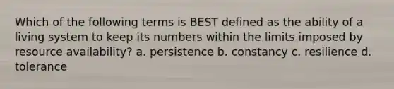 Which of the following terms is BEST defined as the ability of a living system to keep its numbers within the limits imposed by resource availability? a. persistence b. constancy c. resilience d. tolerance