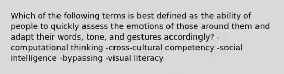 Which of the following terms is best defined as the ability of people to quickly assess the emotions of those around them and adapt their words, tone, and gestures accordingly? -computational thinking -cross-cultural competency -social intelligence -bypassing -visual literacy