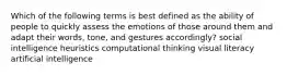 Which of the following terms is best defined as the ability of people to quickly assess the emotions of those around them and adapt their words, tone, and gestures accordingly? social intelligence heuristics computational thinking visual literacy artificial intelligence