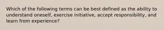 Which of the following terms can be best defined as the ability to understand oneself, exercise initiative, accept responsibility, and learn from experience?