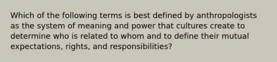 Which of the following terms is best defined by anthropologists as the system of meaning and power that cultures create to determine who is related to whom and to define their mutual expectations, rights, and responsibilities?