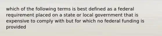 which of the following terms is best defined as a federal requirement placed on a state or local government that is expensive to comply with but for which no federal funding is provided