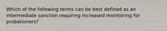 Which of the following terms can be best defined as an intermediate sanction requiring increased monitoring for​ probationers?