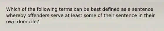 Which of the following terms can be best defined as a sentence whereby offenders serve at least some of their sentence in their own​ domicile?