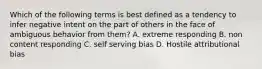 Which of the following terms is best defined as a tendency to infer negative intent on the part of others in the face of ambiguous behavior from them? A. extreme responding B. non content responding C. self serving bias D. Hostile attributional bias