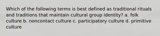 Which of the following terms is best defined as traditional rituals and traditions that maintain cultural group identity? a. folk culture b. noncontact culture c. participatory culture d. primitive culture