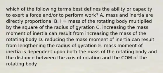 which of the following terms best defines the ability or capacity to exert a force and/or to perform work? A. mass and inertia are directly proportional B. I = mass of the rotating body multiplied by the square of the radius of gyration C. increasing the mass moment of inertia can result from increasing the mass of the rotating body D. reducing the mass moment of inertia can result from lengthening the radius of gyration E. mass moment of inertia is dependent upon both the mass of the rotating body and the distance between the axis of rotation and the COM of the rotating body