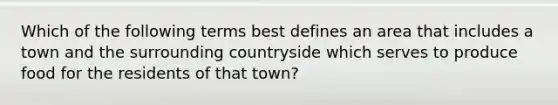 Which of the following terms best defines an area that includes a town and the surrounding countryside which serves to produce food for the residents of that town?