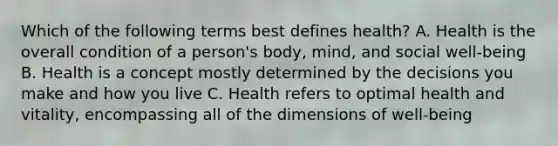 Which of the following terms best defines health? A. Health is the overall condition of a person's body, mind, and social well-being B. Health is a concept mostly determined by the decisions you make and how you live C. Health refers to optimal health and vitality, encompassing all of the dimensions of well-being