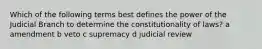 Which of the following terms best defines the power of the Judicial Branch to determine the constitutionality of laws? a amendment b veto c supremacy d judicial review