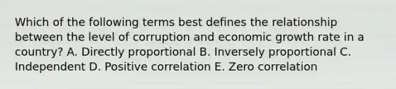 Which of the following terms best defines the relationship between the level of corruption and economic growth rate in a country? A. Directly proportional B. Inversely proportional C. Independent D. Positive correlation E. Zero correlation