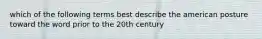 which of the following terms best describe the american posture toward the word prior to the 20th century